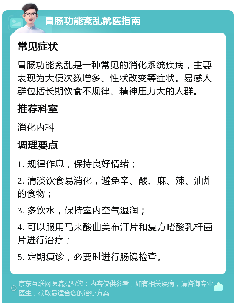 胃肠功能紊乱就医指南 常见症状 胃肠功能紊乱是一种常见的消化系统疾病，主要表现为大便次数增多、性状改变等症状。易感人群包括长期饮食不规律、精神压力大的人群。 推荐科室 消化内科 调理要点 1. 规律作息，保持良好情绪； 2. 清淡饮食易消化，避免辛、酸、麻、辣、油炸的食物； 3. 多饮水，保持室内空气湿润； 4. 可以服用马来酸曲美布汀片和复方嗜酸乳杆菌片进行治疗； 5. 定期复诊，必要时进行肠镜检查。