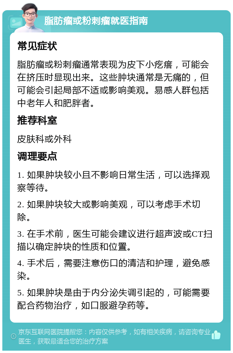 脂肪瘤或粉刺瘤就医指南 常见症状 脂肪瘤或粉刺瘤通常表现为皮下小疙瘩，可能会在挤压时显现出来。这些肿块通常是无痛的，但可能会引起局部不适或影响美观。易感人群包括中老年人和肥胖者。 推荐科室 皮肤科或外科 调理要点 1. 如果肿块较小且不影响日常生活，可以选择观察等待。 2. 如果肿块较大或影响美观，可以考虑手术切除。 3. 在手术前，医生可能会建议进行超声波或CT扫描以确定肿块的性质和位置。 4. 手术后，需要注意伤口的清洁和护理，避免感染。 5. 如果肿块是由于内分泌失调引起的，可能需要配合药物治疗，如口服避孕药等。