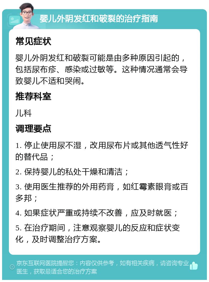 婴儿外阴发红和破裂的治疗指南 常见症状 婴儿外阴发红和破裂可能是由多种原因引起的，包括尿布疹、感染或过敏等。这种情况通常会导致婴儿不适和哭闹。 推荐科室 儿科 调理要点 1. 停止使用尿不湿，改用尿布片或其他透气性好的替代品； 2. 保持婴儿的私处干燥和清洁； 3. 使用医生推荐的外用药膏，如红霉素眼膏或百多邦； 4. 如果症状严重或持续不改善，应及时就医； 5. 在治疗期间，注意观察婴儿的反应和症状变化，及时调整治疗方案。