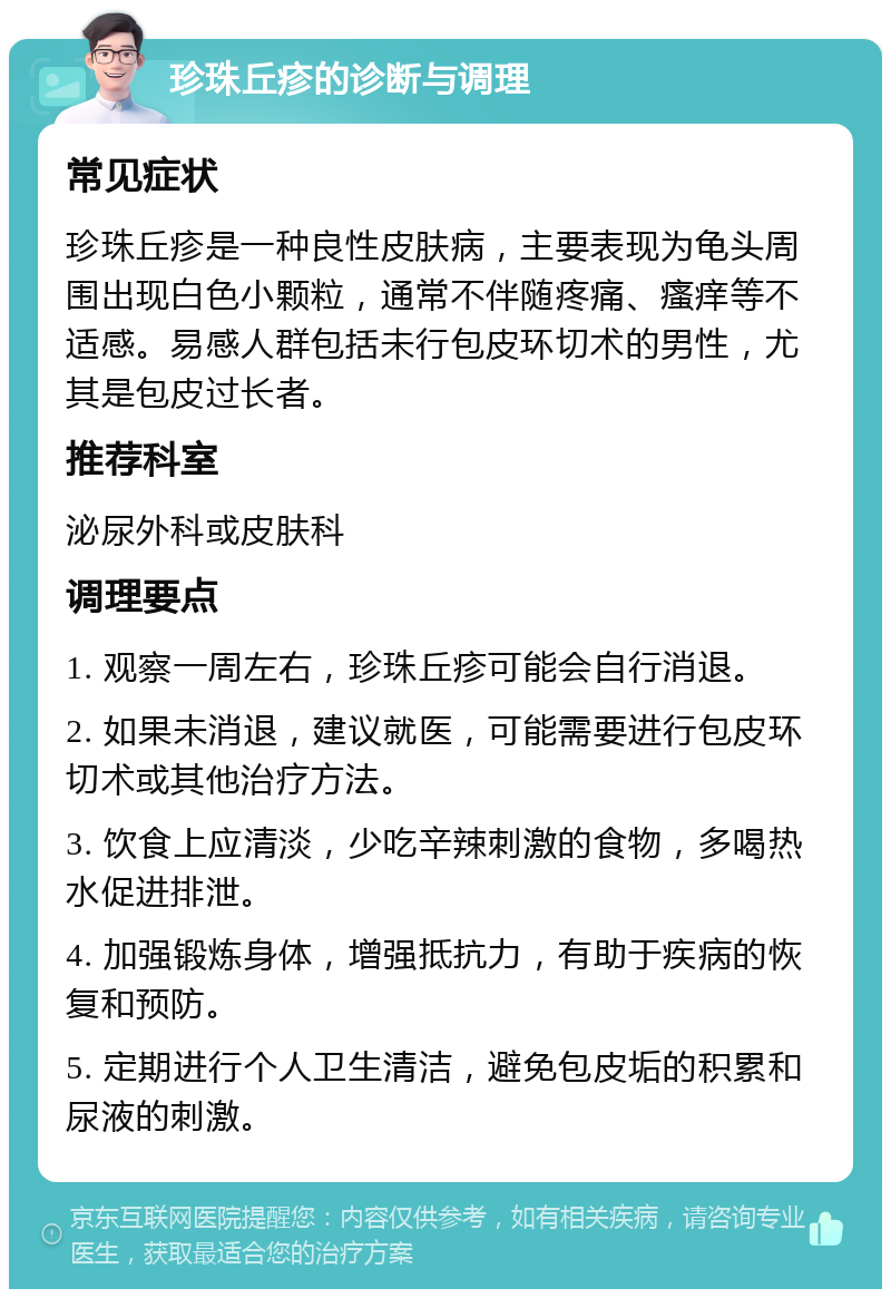 珍珠丘疹的诊断与调理 常见症状 珍珠丘疹是一种良性皮肤病，主要表现为龟头周围出现白色小颗粒，通常不伴随疼痛、瘙痒等不适感。易感人群包括未行包皮环切术的男性，尤其是包皮过长者。 推荐科室 泌尿外科或皮肤科 调理要点 1. 观察一周左右，珍珠丘疹可能会自行消退。 2. 如果未消退，建议就医，可能需要进行包皮环切术或其他治疗方法。 3. 饮食上应清淡，少吃辛辣刺激的食物，多喝热水促进排泄。 4. 加强锻炼身体，增强抵抗力，有助于疾病的恢复和预防。 5. 定期进行个人卫生清洁，避免包皮垢的积累和尿液的刺激。