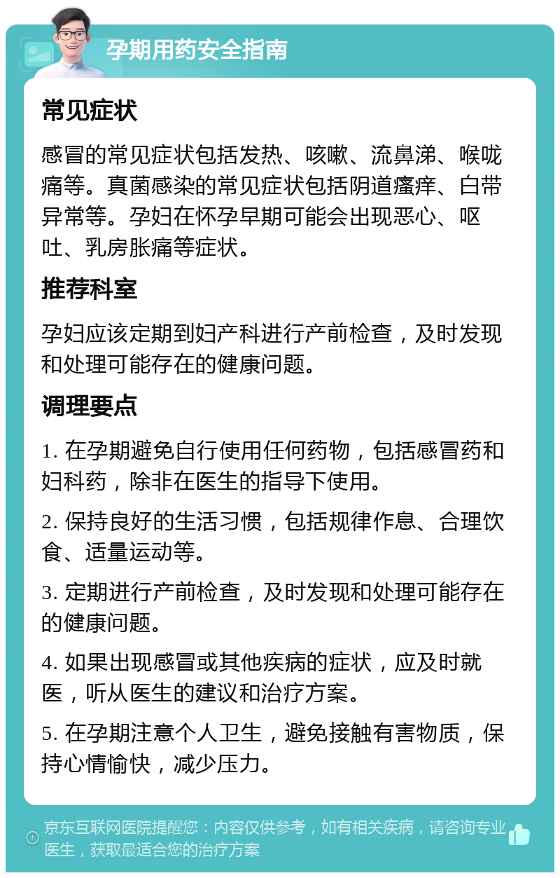 孕期用药安全指南 常见症状 感冒的常见症状包括发热、咳嗽、流鼻涕、喉咙痛等。真菌感染的常见症状包括阴道瘙痒、白带异常等。孕妇在怀孕早期可能会出现恶心、呕吐、乳房胀痛等症状。 推荐科室 孕妇应该定期到妇产科进行产前检查，及时发现和处理可能存在的健康问题。 调理要点 1. 在孕期避免自行使用任何药物，包括感冒药和妇科药，除非在医生的指导下使用。 2. 保持良好的生活习惯，包括规律作息、合理饮食、适量运动等。 3. 定期进行产前检查，及时发现和处理可能存在的健康问题。 4. 如果出现感冒或其他疾病的症状，应及时就医，听从医生的建议和治疗方案。 5. 在孕期注意个人卫生，避免接触有害物质，保持心情愉快，减少压力。