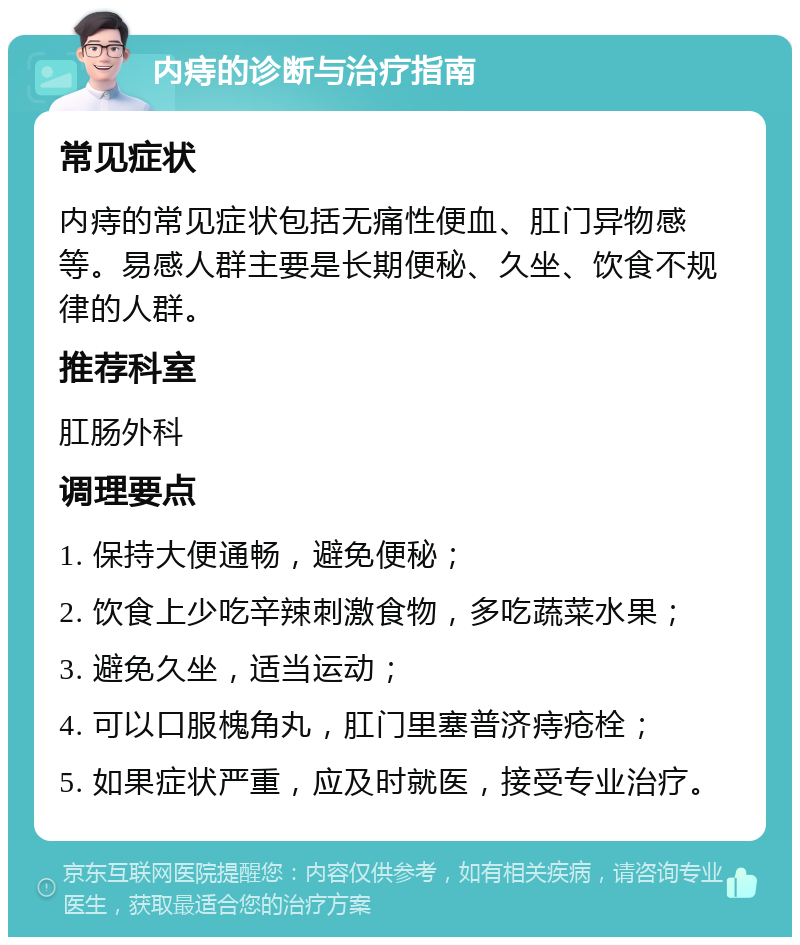 内痔的诊断与治疗指南 常见症状 内痔的常见症状包括无痛性便血、肛门异物感等。易感人群主要是长期便秘、久坐、饮食不规律的人群。 推荐科室 肛肠外科 调理要点 1. 保持大便通畅，避免便秘； 2. 饮食上少吃辛辣刺激食物，多吃蔬菜水果； 3. 避免久坐，适当运动； 4. 可以口服槐角丸，肛门里塞普济痔疮栓； 5. 如果症状严重，应及时就医，接受专业治疗。