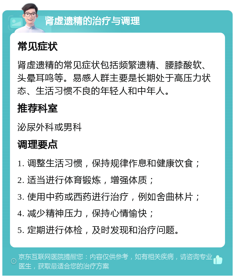 肾虚遗精的治疗与调理 常见症状 肾虚遗精的常见症状包括频繁遗精、腰膝酸软、头晕耳鸣等。易感人群主要是长期处于高压力状态、生活习惯不良的年轻人和中年人。 推荐科室 泌尿外科或男科 调理要点 1. 调整生活习惯，保持规律作息和健康饮食； 2. 适当进行体育锻炼，增强体质； 3. 使用中药或西药进行治疗，例如舍曲林片； 4. 减少精神压力，保持心情愉快； 5. 定期进行体检，及时发现和治疗问题。