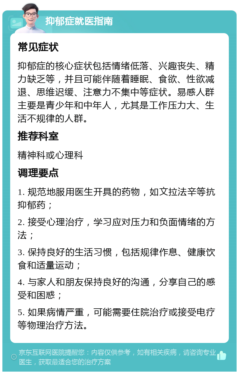 抑郁症就医指南 常见症状 抑郁症的核心症状包括情绪低落、兴趣丧失、精力缺乏等，并且可能伴随着睡眠、食欲、性欲减退、思维迟缓、注意力不集中等症状。易感人群主要是青少年和中年人，尤其是工作压力大、生活不规律的人群。 推荐科室 精神科或心理科 调理要点 1. 规范地服用医生开具的药物，如文拉法辛等抗抑郁药； 2. 接受心理治疗，学习应对压力和负面情绪的方法； 3. 保持良好的生活习惯，包括规律作息、健康饮食和适量运动； 4. 与家人和朋友保持良好的沟通，分享自己的感受和困惑； 5. 如果病情严重，可能需要住院治疗或接受电疗等物理治疗方法。