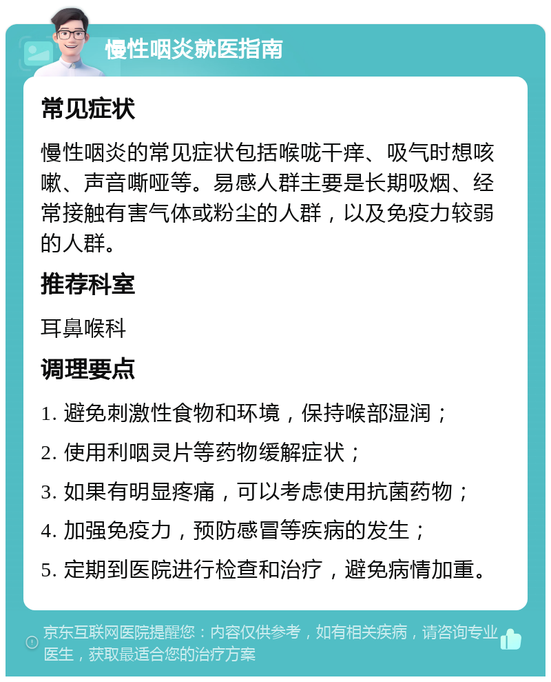 慢性咽炎就医指南 常见症状 慢性咽炎的常见症状包括喉咙干痒、吸气时想咳嗽、声音嘶哑等。易感人群主要是长期吸烟、经常接触有害气体或粉尘的人群，以及免疫力较弱的人群。 推荐科室 耳鼻喉科 调理要点 1. 避免刺激性食物和环境，保持喉部湿润； 2. 使用利咽灵片等药物缓解症状； 3. 如果有明显疼痛，可以考虑使用抗菌药物； 4. 加强免疫力，预防感冒等疾病的发生； 5. 定期到医院进行检查和治疗，避免病情加重。