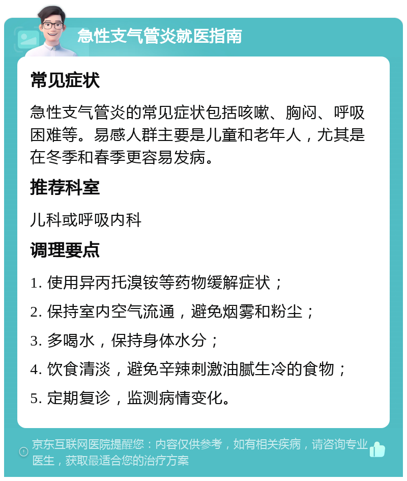 急性支气管炎就医指南 常见症状 急性支气管炎的常见症状包括咳嗽、胸闷、呼吸困难等。易感人群主要是儿童和老年人，尤其是在冬季和春季更容易发病。 推荐科室 儿科或呼吸内科 调理要点 1. 使用异丙托溴铵等药物缓解症状； 2. 保持室内空气流通，避免烟雾和粉尘； 3. 多喝水，保持身体水分； 4. 饮食清淡，避免辛辣刺激油腻生冷的食物； 5. 定期复诊，监测病情变化。