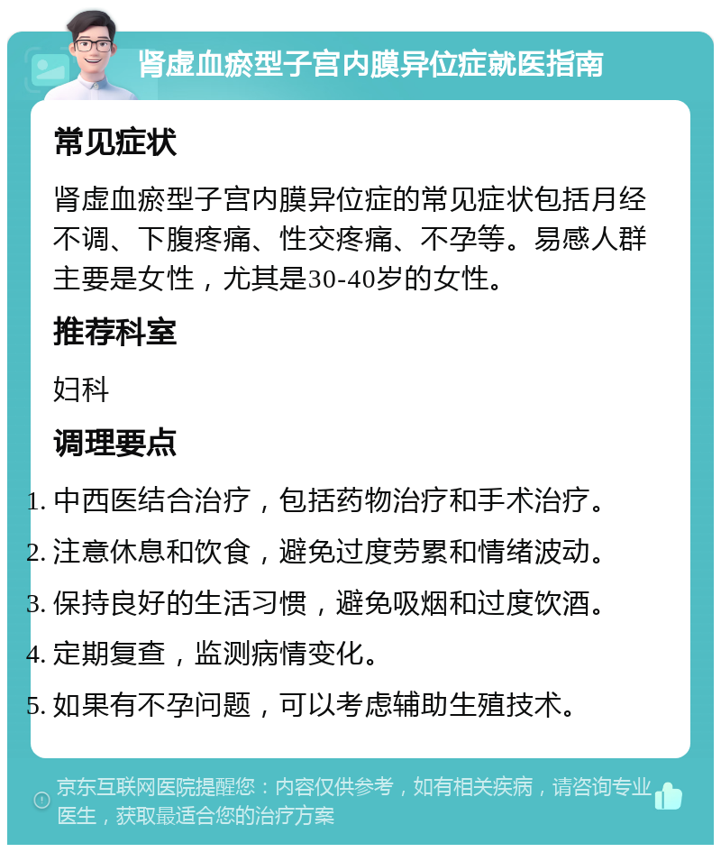 肾虚血瘀型子宫内膜异位症就医指南 常见症状 肾虚血瘀型子宫内膜异位症的常见症状包括月经不调、下腹疼痛、性交疼痛、不孕等。易感人群主要是女性，尤其是30-40岁的女性。 推荐科室 妇科 调理要点 中西医结合治疗，包括药物治疗和手术治疗。 注意休息和饮食，避免过度劳累和情绪波动。 保持良好的生活习惯，避免吸烟和过度饮酒。 定期复查，监测病情变化。 如果有不孕问题，可以考虑辅助生殖技术。