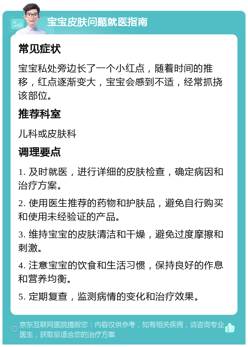 宝宝皮肤问题就医指南 常见症状 宝宝私处旁边长了一个小红点，随着时间的推移，红点逐渐变大，宝宝会感到不适，经常抓挠该部位。 推荐科室 儿科或皮肤科 调理要点 1. 及时就医，进行详细的皮肤检查，确定病因和治疗方案。 2. 使用医生推荐的药物和护肤品，避免自行购买和使用未经验证的产品。 3. 维持宝宝的皮肤清洁和干燥，避免过度摩擦和刺激。 4. 注意宝宝的饮食和生活习惯，保持良好的作息和营养均衡。 5. 定期复查，监测病情的变化和治疗效果。