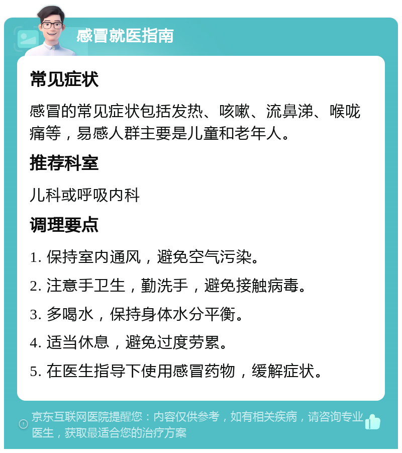 感冒就医指南 常见症状 感冒的常见症状包括发热、咳嗽、流鼻涕、喉咙痛等，易感人群主要是儿童和老年人。 推荐科室 儿科或呼吸内科 调理要点 1. 保持室内通风，避免空气污染。 2. 注意手卫生，勤洗手，避免接触病毒。 3. 多喝水，保持身体水分平衡。 4. 适当休息，避免过度劳累。 5. 在医生指导下使用感冒药物，缓解症状。