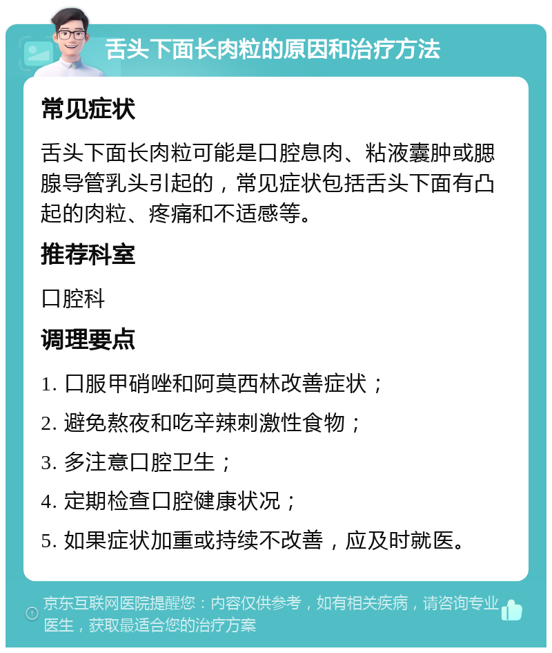 舌头下面长肉粒的原因和治疗方法 常见症状 舌头下面长肉粒可能是口腔息肉、粘液囊肿或腮腺导管乳头引起的，常见症状包括舌头下面有凸起的肉粒、疼痛和不适感等。 推荐科室 口腔科 调理要点 1. 口服甲硝唑和阿莫西林改善症状； 2. 避免熬夜和吃辛辣刺激性食物； 3. 多注意口腔卫生； 4. 定期检查口腔健康状况； 5. 如果症状加重或持续不改善，应及时就医。