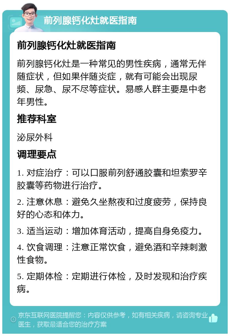 前列腺钙化灶就医指南 前列腺钙化灶就医指南 前列腺钙化灶是一种常见的男性疾病，通常无伴随症状，但如果伴随炎症，就有可能会出现尿频、尿急、尿不尽等症状。易感人群主要是中老年男性。 推荐科室 泌尿外科 调理要点 1. 对症治疗：可以口服前列舒通胶囊和坦索罗辛胶囊等药物进行治疗。 2. 注意休息：避免久坐熬夜和过度疲劳，保持良好的心态和体力。 3. 适当运动：增加体育活动，提高自身免疫力。 4. 饮食调理：注意正常饮食，避免酒和辛辣刺激性食物。 5. 定期体检：定期进行体检，及时发现和治疗疾病。