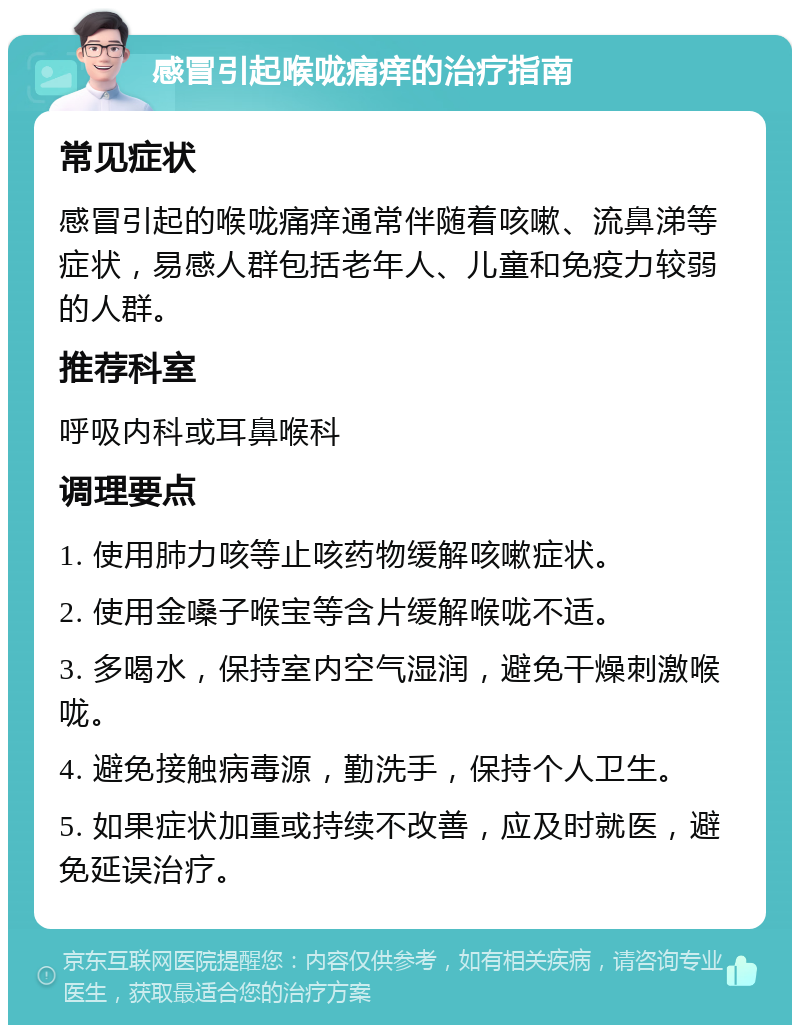 感冒引起喉咙痛痒的治疗指南 常见症状 感冒引起的喉咙痛痒通常伴随着咳嗽、流鼻涕等症状，易感人群包括老年人、儿童和免疫力较弱的人群。 推荐科室 呼吸内科或耳鼻喉科 调理要点 1. 使用肺力咳等止咳药物缓解咳嗽症状。 2. 使用金嗓子喉宝等含片缓解喉咙不适。 3. 多喝水，保持室内空气湿润，避免干燥刺激喉咙。 4. 避免接触病毒源，勤洗手，保持个人卫生。 5. 如果症状加重或持续不改善，应及时就医，避免延误治疗。