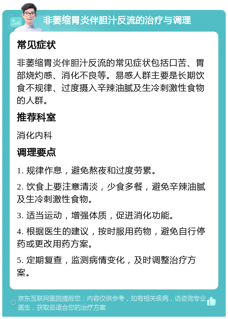 非萎缩胃炎伴胆汁反流的治疗与调理 常见症状 非萎缩胃炎伴胆汁反流的常见症状包括口苦、胃部烧灼感、消化不良等。易感人群主要是长期饮食不规律、过度摄入辛辣油腻及生冷刺激性食物的人群。 推荐科室 消化内科 调理要点 1. 规律作息，避免熬夜和过度劳累。 2. 饮食上要注意清淡，少食多餐，避免辛辣油腻及生冷刺激性食物。 3. 适当运动，增强体质，促进消化功能。 4. 根据医生的建议，按时服用药物，避免自行停药或更改用药方案。 5. 定期复查，监测病情变化，及时调整治疗方案。