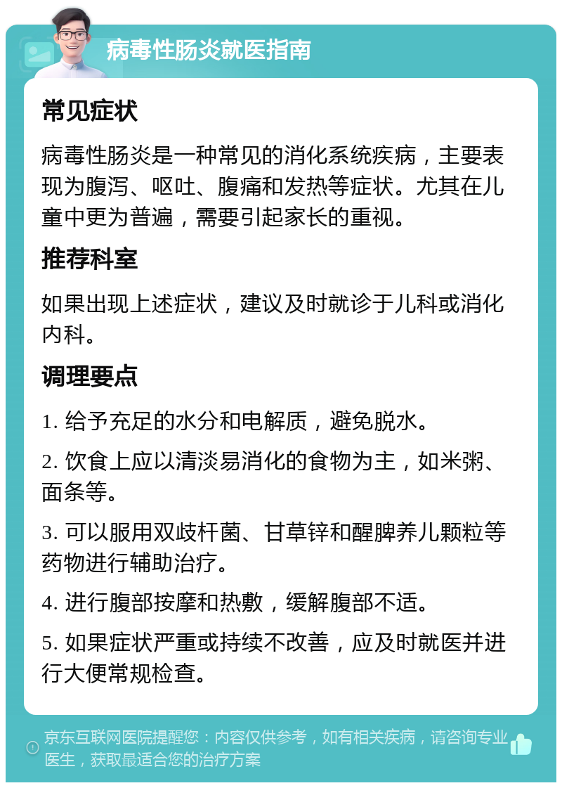 病毒性肠炎就医指南 常见症状 病毒性肠炎是一种常见的消化系统疾病，主要表现为腹泻、呕吐、腹痛和发热等症状。尤其在儿童中更为普遍，需要引起家长的重视。 推荐科室 如果出现上述症状，建议及时就诊于儿科或消化内科。 调理要点 1. 给予充足的水分和电解质，避免脱水。 2. 饮食上应以清淡易消化的食物为主，如米粥、面条等。 3. 可以服用双歧杆菌、甘草锌和醒脾养儿颗粒等药物进行辅助治疗。 4. 进行腹部按摩和热敷，缓解腹部不适。 5. 如果症状严重或持续不改善，应及时就医并进行大便常规检查。