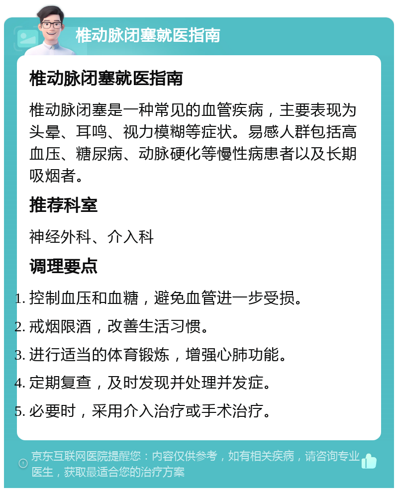 椎动脉闭塞就医指南 椎动脉闭塞就医指南 椎动脉闭塞是一种常见的血管疾病，主要表现为头晕、耳鸣、视力模糊等症状。易感人群包括高血压、糖尿病、动脉硬化等慢性病患者以及长期吸烟者。 推荐科室 神经外科、介入科 调理要点 控制血压和血糖，避免血管进一步受损。 戒烟限酒，改善生活习惯。 进行适当的体育锻炼，增强心肺功能。 定期复查，及时发现并处理并发症。 必要时，采用介入治疗或手术治疗。