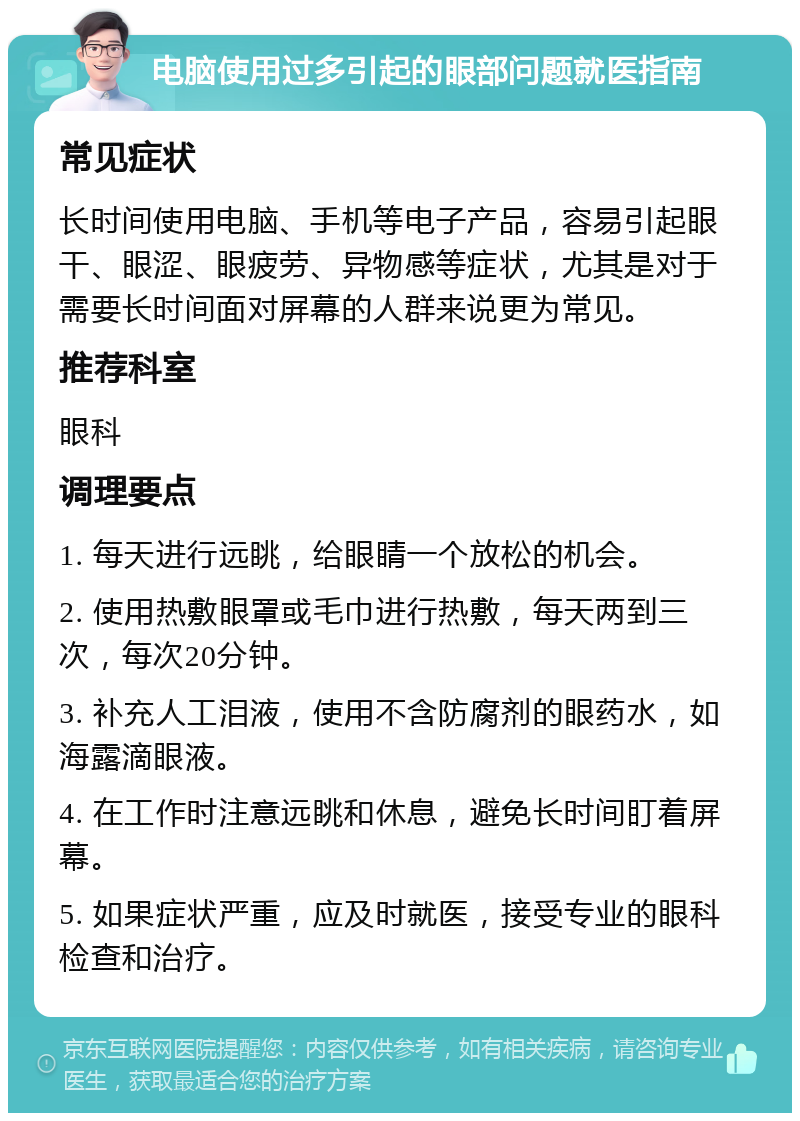 电脑使用过多引起的眼部问题就医指南 常见症状 长时间使用电脑、手机等电子产品，容易引起眼干、眼涩、眼疲劳、异物感等症状，尤其是对于需要长时间面对屏幕的人群来说更为常见。 推荐科室 眼科 调理要点 1. 每天进行远眺，给眼睛一个放松的机会。 2. 使用热敷眼罩或毛巾进行热敷，每天两到三次，每次20分钟。 3. 补充人工泪液，使用不含防腐剂的眼药水，如海露滴眼液。 4. 在工作时注意远眺和休息，避免长时间盯着屏幕。 5. 如果症状严重，应及时就医，接受专业的眼科检查和治疗。