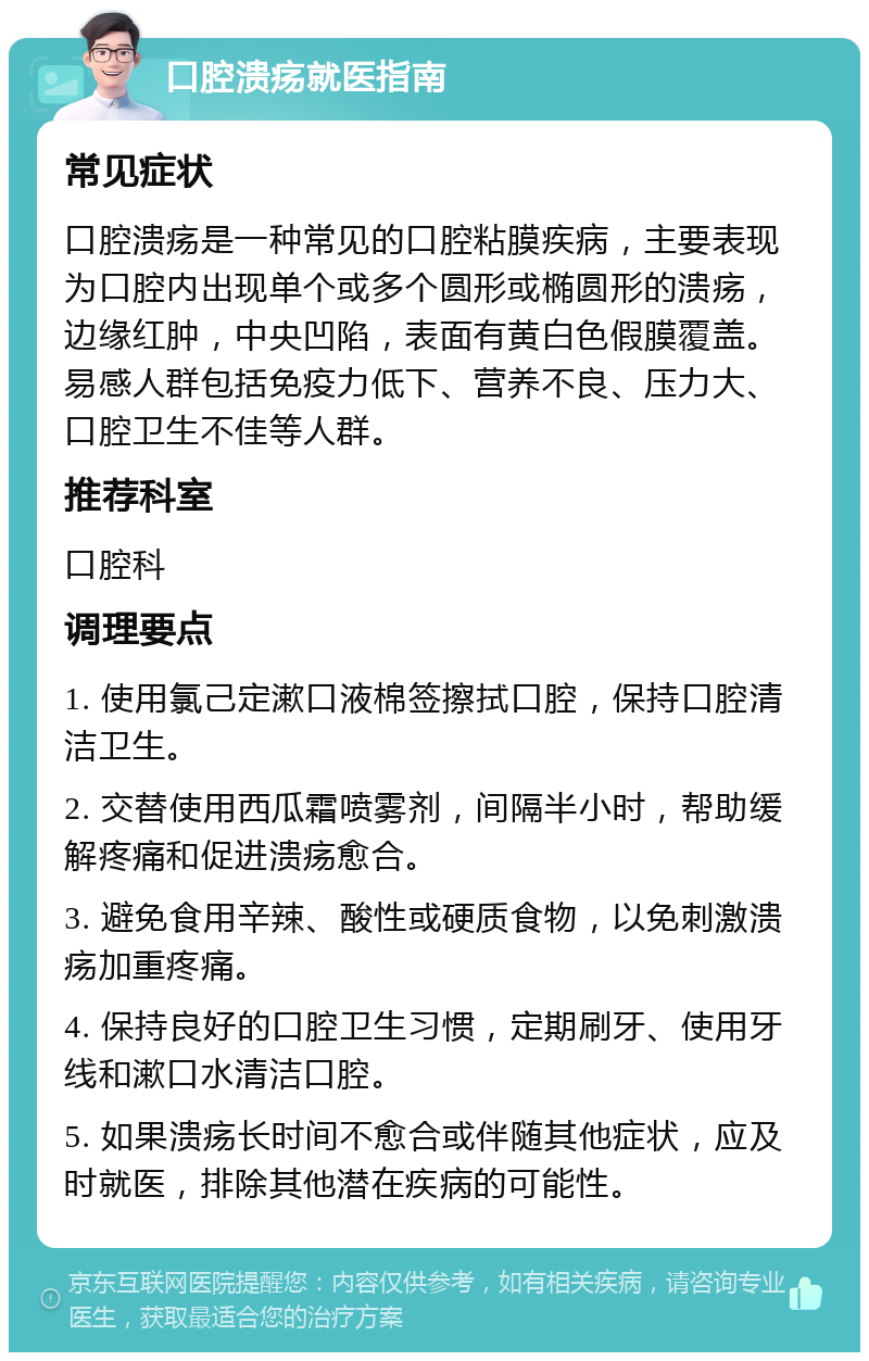 口腔溃疡就医指南 常见症状 口腔溃疡是一种常见的口腔粘膜疾病，主要表现为口腔内出现单个或多个圆形或椭圆形的溃疡，边缘红肿，中央凹陷，表面有黄白色假膜覆盖。易感人群包括免疫力低下、营养不良、压力大、口腔卫生不佳等人群。 推荐科室 口腔科 调理要点 1. 使用氯己定漱口液棉签擦拭口腔，保持口腔清洁卫生。 2. 交替使用西瓜霜喷雾剂，间隔半小时，帮助缓解疼痛和促进溃疡愈合。 3. 避免食用辛辣、酸性或硬质食物，以免刺激溃疡加重疼痛。 4. 保持良好的口腔卫生习惯，定期刷牙、使用牙线和漱口水清洁口腔。 5. 如果溃疡长时间不愈合或伴随其他症状，应及时就医，排除其他潜在疾病的可能性。