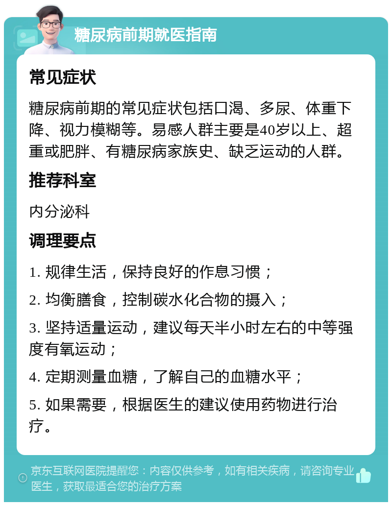 糖尿病前期就医指南 常见症状 糖尿病前期的常见症状包括口渴、多尿、体重下降、视力模糊等。易感人群主要是40岁以上、超重或肥胖、有糖尿病家族史、缺乏运动的人群。 推荐科室 内分泌科 调理要点 1. 规律生活，保持良好的作息习惯； 2. 均衡膳食，控制碳水化合物的摄入； 3. 坚持适量运动，建议每天半小时左右的中等强度有氧运动； 4. 定期测量血糖，了解自己的血糖水平； 5. 如果需要，根据医生的建议使用药物进行治疗。