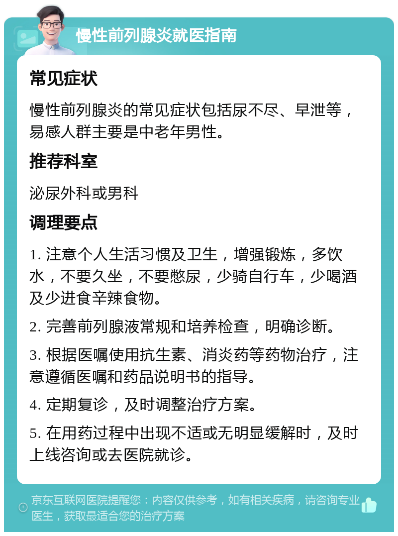 慢性前列腺炎就医指南 常见症状 慢性前列腺炎的常见症状包括尿不尽、早泄等，易感人群主要是中老年男性。 推荐科室 泌尿外科或男科 调理要点 1. 注意个人生活习惯及卫生，增强锻炼，多饮水，不要久坐，不要憋尿，少骑自行车，少喝酒及少进食辛辣食物。 2. 完善前列腺液常规和培养检查，明确诊断。 3. 根据医嘱使用抗生素、消炎药等药物治疗，注意遵循医嘱和药品说明书的指导。 4. 定期复诊，及时调整治疗方案。 5. 在用药过程中出现不适或无明显缓解时，及时上线咨询或去医院就诊。