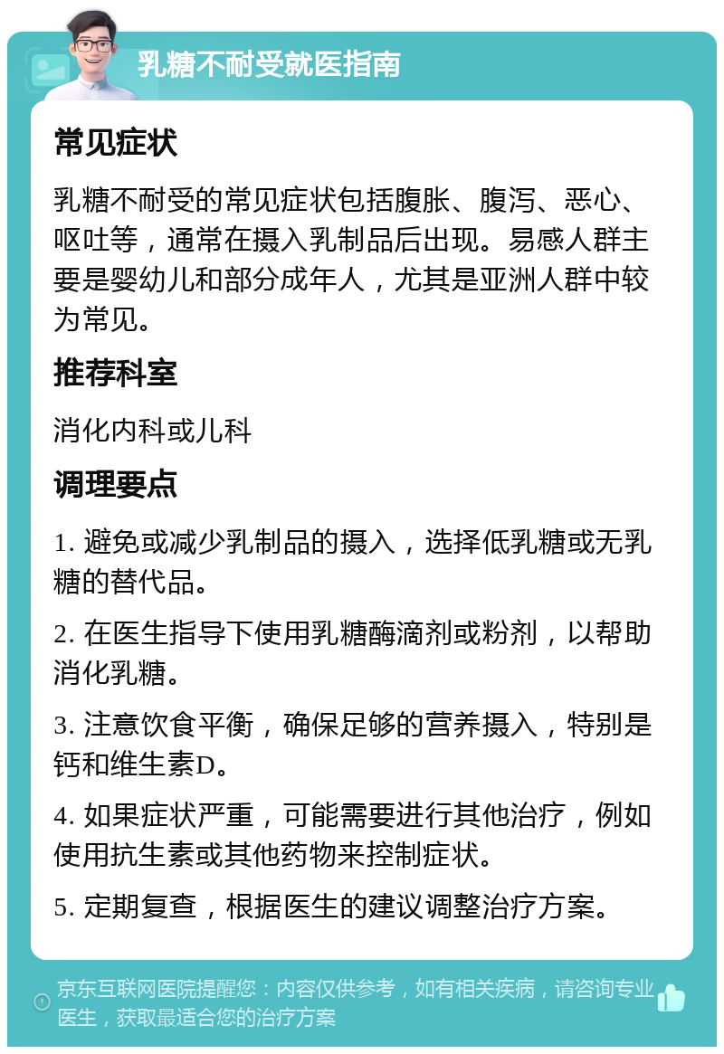 乳糖不耐受就医指南 常见症状 乳糖不耐受的常见症状包括腹胀、腹泻、恶心、呕吐等，通常在摄入乳制品后出现。易感人群主要是婴幼儿和部分成年人，尤其是亚洲人群中较为常见。 推荐科室 消化内科或儿科 调理要点 1. 避免或减少乳制品的摄入，选择低乳糖或无乳糖的替代品。 2. 在医生指导下使用乳糖酶滴剂或粉剂，以帮助消化乳糖。 3. 注意饮食平衡，确保足够的营养摄入，特别是钙和维生素D。 4. 如果症状严重，可能需要进行其他治疗，例如使用抗生素或其他药物来控制症状。 5. 定期复查，根据医生的建议调整治疗方案。