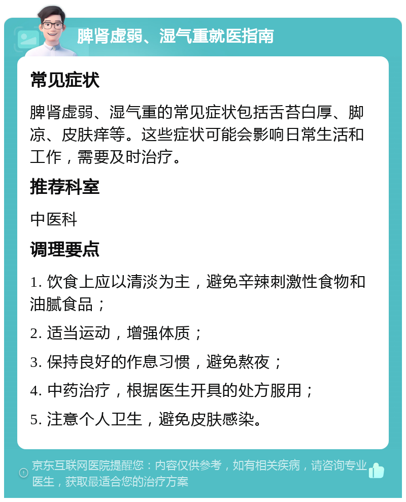 脾肾虚弱、湿气重就医指南 常见症状 脾肾虚弱、湿气重的常见症状包括舌苔白厚、脚凉、皮肤痒等。这些症状可能会影响日常生活和工作，需要及时治疗。 推荐科室 中医科 调理要点 1. 饮食上应以清淡为主，避免辛辣刺激性食物和油腻食品； 2. 适当运动，增强体质； 3. 保持良好的作息习惯，避免熬夜； 4. 中药治疗，根据医生开具的处方服用； 5. 注意个人卫生，避免皮肤感染。