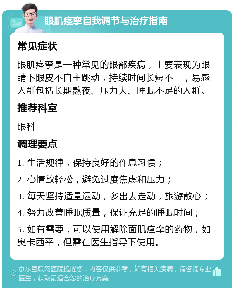 眼肌痉挛自我调节与治疗指南 常见症状 眼肌痉挛是一种常见的眼部疾病，主要表现为眼睛下眼皮不自主跳动，持续时间长短不一，易感人群包括长期熬夜、压力大、睡眠不足的人群。 推荐科室 眼科 调理要点 1. 生活规律，保持良好的作息习惯； 2. 心情放轻松，避免过度焦虑和压力； 3. 每天坚持适量运动，多出去走动，旅游散心； 4. 努力改善睡眠质量，保证充足的睡眠时间； 5. 如有需要，可以使用解除面肌痉挛的药物，如奥卡西平，但需在医生指导下使用。