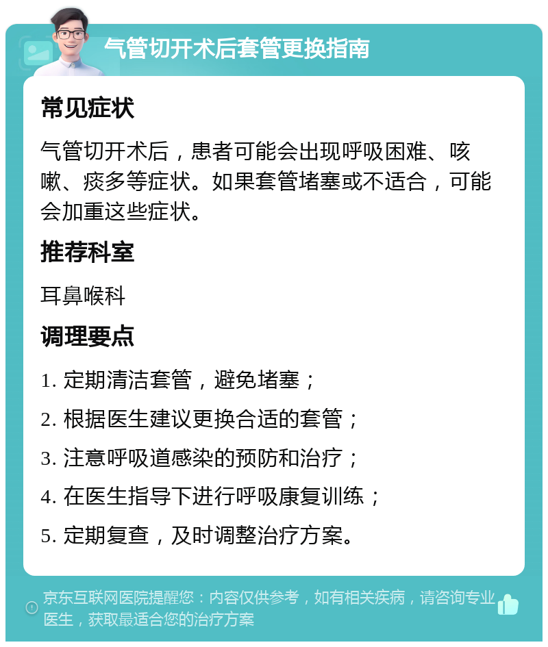 气管切开术后套管更换指南 常见症状 气管切开术后，患者可能会出现呼吸困难、咳嗽、痰多等症状。如果套管堵塞或不适合，可能会加重这些症状。 推荐科室 耳鼻喉科 调理要点 1. 定期清洁套管，避免堵塞； 2. 根据医生建议更换合适的套管； 3. 注意呼吸道感染的预防和治疗； 4. 在医生指导下进行呼吸康复训练； 5. 定期复查，及时调整治疗方案。