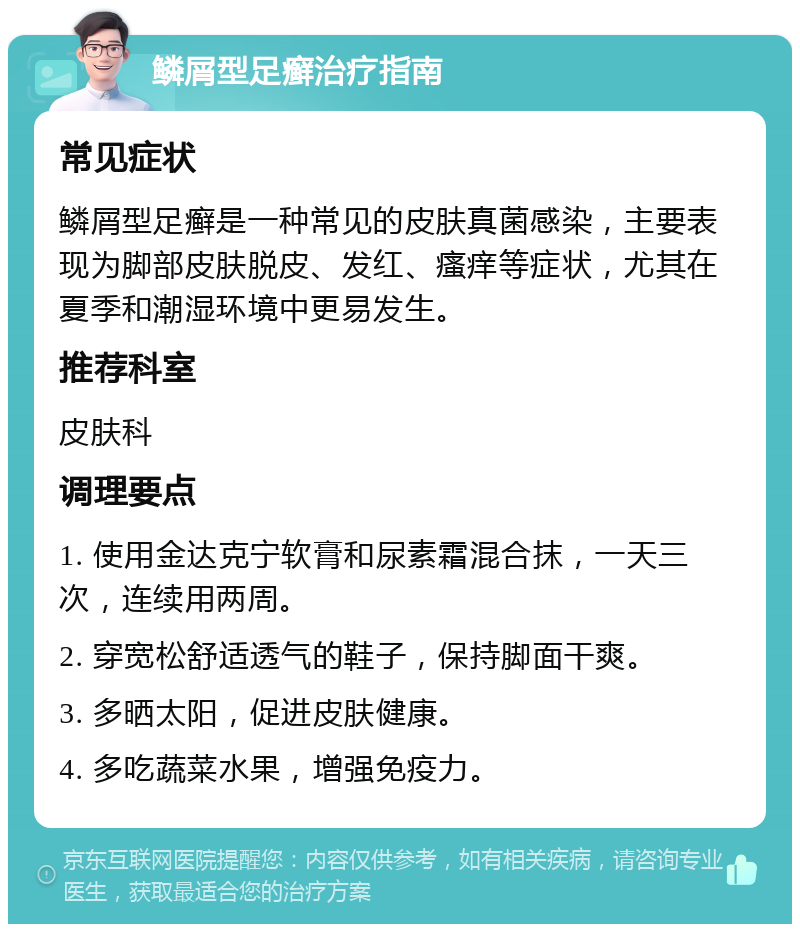 鳞屑型足癣治疗指南 常见症状 鳞屑型足癣是一种常见的皮肤真菌感染，主要表现为脚部皮肤脱皮、发红、瘙痒等症状，尤其在夏季和潮湿环境中更易发生。 推荐科室 皮肤科 调理要点 1. 使用金达克宁软膏和尿素霜混合抹，一天三次，连续用两周。 2. 穿宽松舒适透气的鞋子，保持脚面干爽。 3. 多晒太阳，促进皮肤健康。 4. 多吃蔬菜水果，增强免疫力。