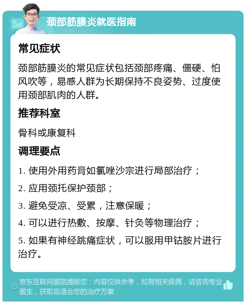 颈部筋膜炎就医指南 常见症状 颈部筋膜炎的常见症状包括颈部疼痛、僵硬、怕风吹等，易感人群为长期保持不良姿势、过度使用颈部肌肉的人群。 推荐科室 骨科或康复科 调理要点 1. 使用外用药膏如氯唑沙宗进行局部治疗； 2. 应用颈托保护颈部； 3. 避免受凉、受累，注意保暖； 4. 可以进行热敷、按摩、针灸等物理治疗； 5. 如果有神经跳痛症状，可以服用甲钴胺片进行治疗。