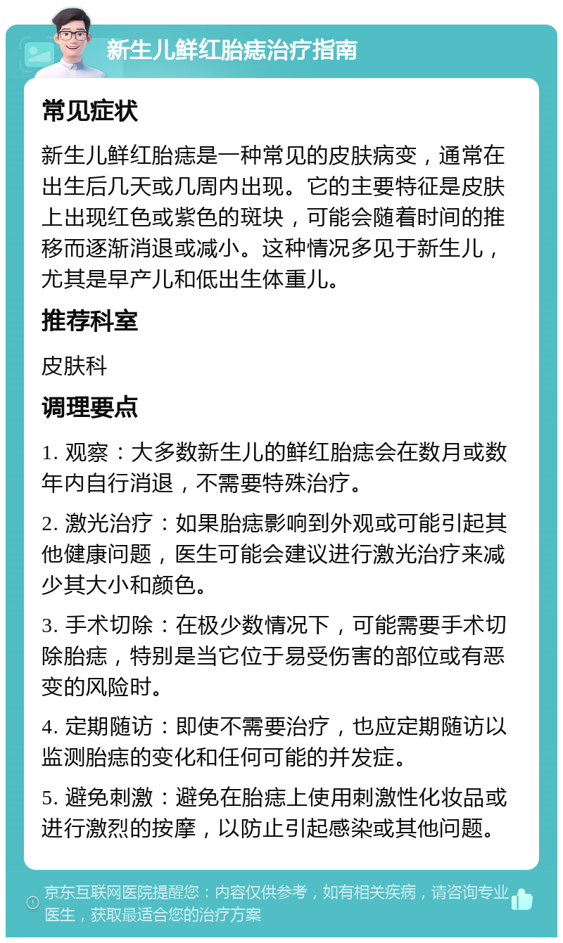 新生儿鲜红胎痣治疗指南 常见症状 新生儿鲜红胎痣是一种常见的皮肤病变，通常在出生后几天或几周内出现。它的主要特征是皮肤上出现红色或紫色的斑块，可能会随着时间的推移而逐渐消退或减小。这种情况多见于新生儿，尤其是早产儿和低出生体重儿。 推荐科室 皮肤科 调理要点 1. 观察：大多数新生儿的鲜红胎痣会在数月或数年内自行消退，不需要特殊治疗。 2. 激光治疗：如果胎痣影响到外观或可能引起其他健康问题，医生可能会建议进行激光治疗来减少其大小和颜色。 3. 手术切除：在极少数情况下，可能需要手术切除胎痣，特别是当它位于易受伤害的部位或有恶变的风险时。 4. 定期随访：即使不需要治疗，也应定期随访以监测胎痣的变化和任何可能的并发症。 5. 避免刺激：避免在胎痣上使用刺激性化妆品或进行激烈的按摩，以防止引起感染或其他问题。