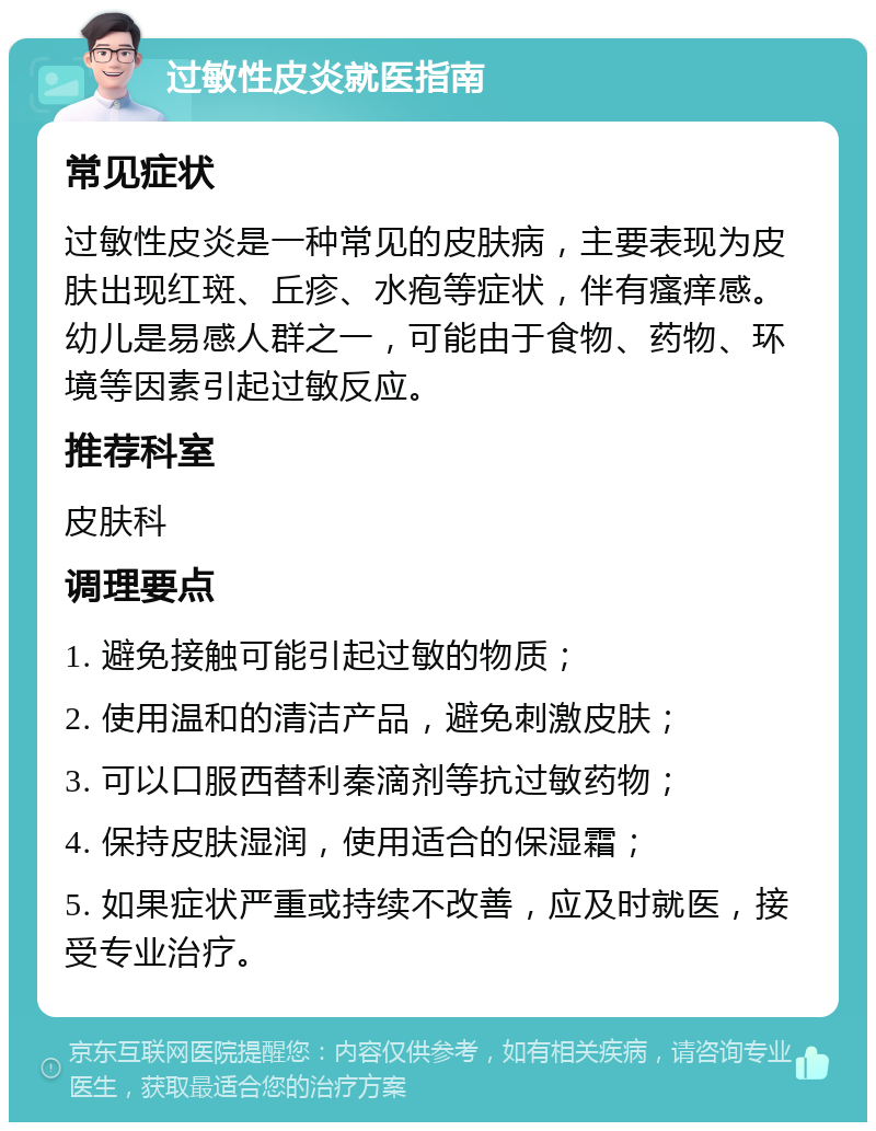 过敏性皮炎就医指南 常见症状 过敏性皮炎是一种常见的皮肤病，主要表现为皮肤出现红斑、丘疹、水疱等症状，伴有瘙痒感。幼儿是易感人群之一，可能由于食物、药物、环境等因素引起过敏反应。 推荐科室 皮肤科 调理要点 1. 避免接触可能引起过敏的物质； 2. 使用温和的清洁产品，避免刺激皮肤； 3. 可以口服西替利秦滴剂等抗过敏药物； 4. 保持皮肤湿润，使用适合的保湿霜； 5. 如果症状严重或持续不改善，应及时就医，接受专业治疗。