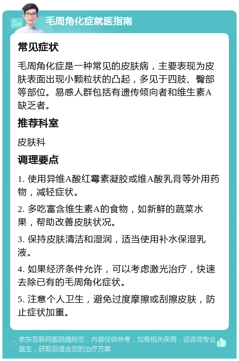 毛周角化症就医指南 常见症状 毛周角化症是一种常见的皮肤病，主要表现为皮肤表面出现小颗粒状的凸起，多见于四肢、臀部等部位。易感人群包括有遗传倾向者和维生素A缺乏者。 推荐科室 皮肤科 调理要点 1. 使用异维A酸红霉素凝胶或维A酸乳膏等外用药物，减轻症状。 2. 多吃富含维生素A的食物，如新鲜的蔬菜水果，帮助改善皮肤状况。 3. 保持皮肤清洁和湿润，适当使用补水保湿乳液。 4. 如果经济条件允许，可以考虑激光治疗，快速去除已有的毛周角化症状。 5. 注意个人卫生，避免过度摩擦或刮擦皮肤，防止症状加重。