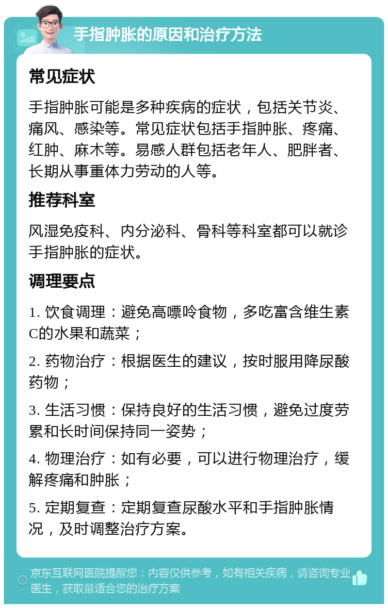 手指肿胀的原因和治疗方法 常见症状 手指肿胀可能是多种疾病的症状，包括关节炎、痛风、感染等。常见症状包括手指肿胀、疼痛、红肿、麻木等。易感人群包括老年人、肥胖者、长期从事重体力劳动的人等。 推荐科室 风湿免疫科、内分泌科、骨科等科室都可以就诊手指肿胀的症状。 调理要点 1. 饮食调理：避免高嘌呤食物，多吃富含维生素C的水果和蔬菜； 2. 药物治疗：根据医生的建议，按时服用降尿酸药物； 3. 生活习惯：保持良好的生活习惯，避免过度劳累和长时间保持同一姿势； 4. 物理治疗：如有必要，可以进行物理治疗，缓解疼痛和肿胀； 5. 定期复查：定期复查尿酸水平和手指肿胀情况，及时调整治疗方案。