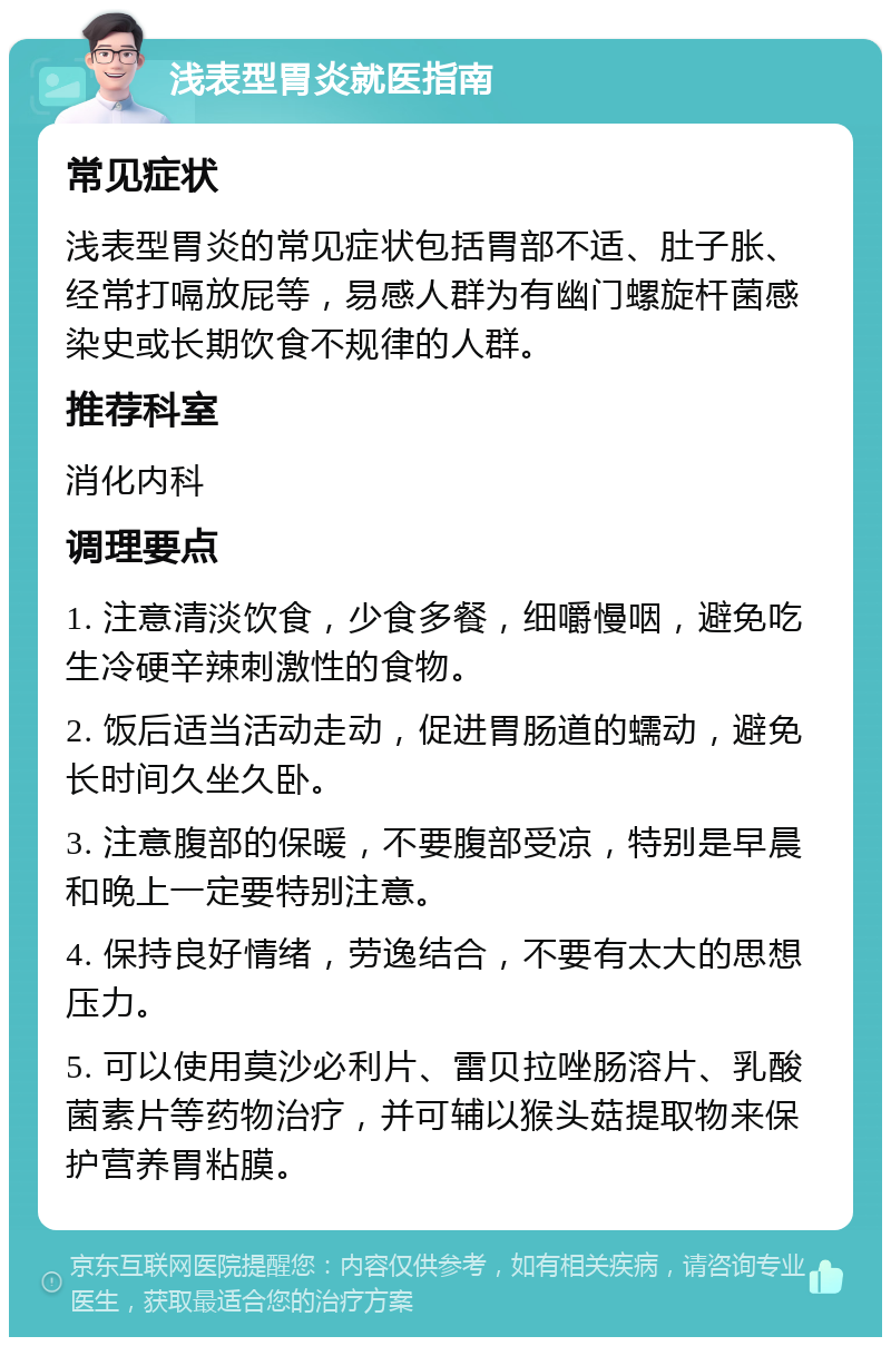 浅表型胃炎就医指南 常见症状 浅表型胃炎的常见症状包括胃部不适、肚子胀、经常打嗝放屁等，易感人群为有幽门螺旋杆菌感染史或长期饮食不规律的人群。 推荐科室 消化内科 调理要点 1. 注意清淡饮食，少食多餐，细嚼慢咽，避免吃生冷硬辛辣刺激性的食物。 2. 饭后适当活动走动，促进胃肠道的蠕动，避免长时间久坐久卧。 3. 注意腹部的保暖，不要腹部受凉，特别是早晨和晚上一定要特别注意。 4. 保持良好情绪，劳逸结合，不要有太大的思想压力。 5. 可以使用莫沙必利片、雷贝拉唑肠溶片、乳酸菌素片等药物治疗，并可辅以猴头菇提取物来保护营养胃粘膜。