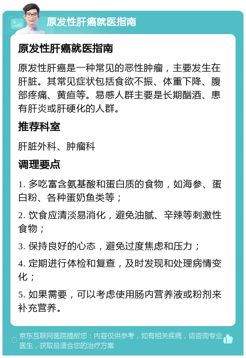 原发性肝癌就医指南 原发性肝癌就医指南 原发性肝癌是一种常见的恶性肿瘤，主要发生在肝脏。其常见症状包括食欲不振、体重下降、腹部疼痛、黄疸等。易感人群主要是长期酗酒、患有肝炎或肝硬化的人群。 推荐科室 肝脏外科、肿瘤科 调理要点 1. 多吃富含氨基酸和蛋白质的食物，如海参、蛋白粉、各种蛋奶鱼类等； 2. 饮食应清淡易消化，避免油腻、辛辣等刺激性食物； 3. 保持良好的心态，避免过度焦虑和压力； 4. 定期进行体检和复查，及时发现和处理病情变化； 5. 如果需要，可以考虑使用肠内营养液或粉剂来补充营养。