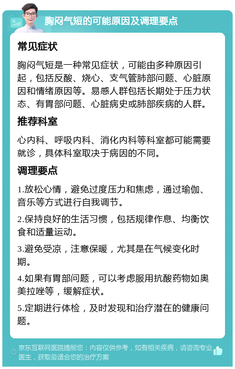 胸闷气短的可能原因及调理要点 常见症状 胸闷气短是一种常见症状，可能由多种原因引起，包括反酸、烧心、支气管肺部问题、心脏原因和情绪原因等。易感人群包括长期处于压力状态、有胃部问题、心脏病史或肺部疾病的人群。 推荐科室 心内科、呼吸内科、消化内科等科室都可能需要就诊，具体科室取决于病因的不同。 调理要点 1.放松心情，避免过度压力和焦虑，通过瑜伽、音乐等方式进行自我调节。 2.保持良好的生活习惯，包括规律作息、均衡饮食和适量运动。 3.避免受凉，注意保暖，尤其是在气候变化时期。 4.如果有胃部问题，可以考虑服用抗酸药物如奥美拉唑等，缓解症状。 5.定期进行体检，及时发现和治疗潜在的健康问题。