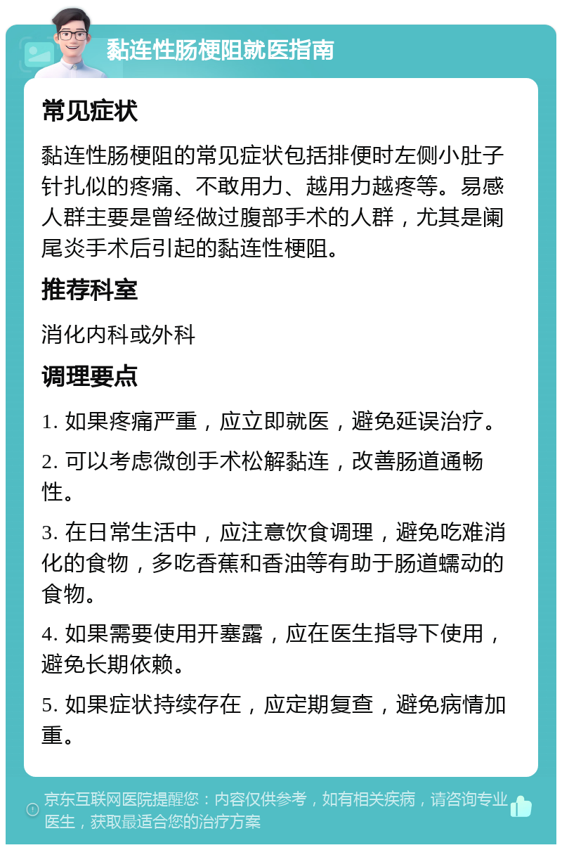 黏连性肠梗阻就医指南 常见症状 黏连性肠梗阻的常见症状包括排便时左侧小肚子针扎似的疼痛、不敢用力、越用力越疼等。易感人群主要是曾经做过腹部手术的人群，尤其是阑尾炎手术后引起的黏连性梗阻。 推荐科室 消化内科或外科 调理要点 1. 如果疼痛严重，应立即就医，避免延误治疗。 2. 可以考虑微创手术松解黏连，改善肠道通畅性。 3. 在日常生活中，应注意饮食调理，避免吃难消化的食物，多吃香蕉和香油等有助于肠道蠕动的食物。 4. 如果需要使用开塞露，应在医生指导下使用，避免长期依赖。 5. 如果症状持续存在，应定期复查，避免病情加重。