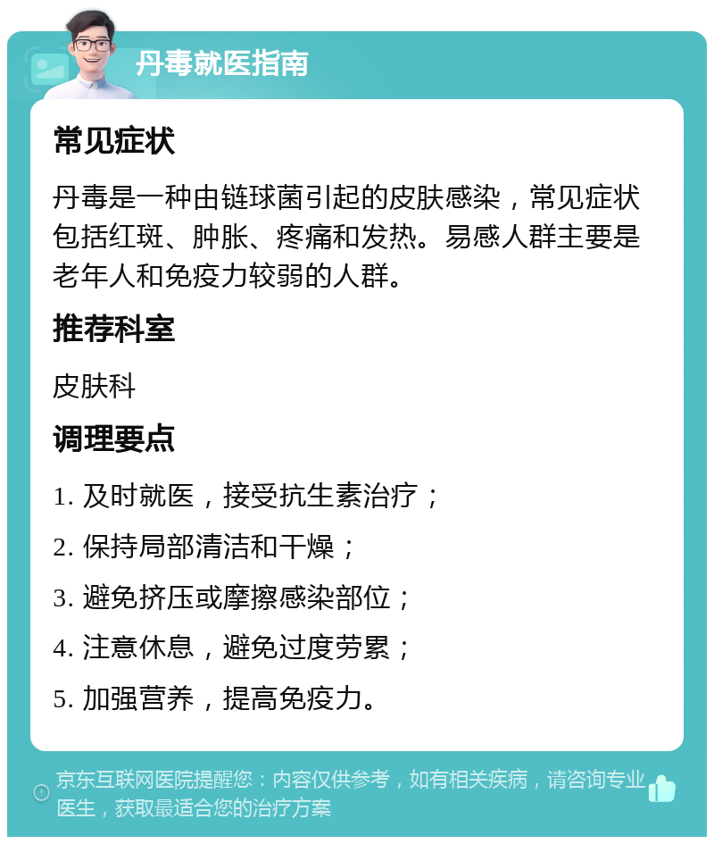 丹毒就医指南 常见症状 丹毒是一种由链球菌引起的皮肤感染，常见症状包括红斑、肿胀、疼痛和发热。易感人群主要是老年人和免疫力较弱的人群。 推荐科室 皮肤科 调理要点 1. 及时就医，接受抗生素治疗； 2. 保持局部清洁和干燥； 3. 避免挤压或摩擦感染部位； 4. 注意休息，避免过度劳累； 5. 加强营养，提高免疫力。