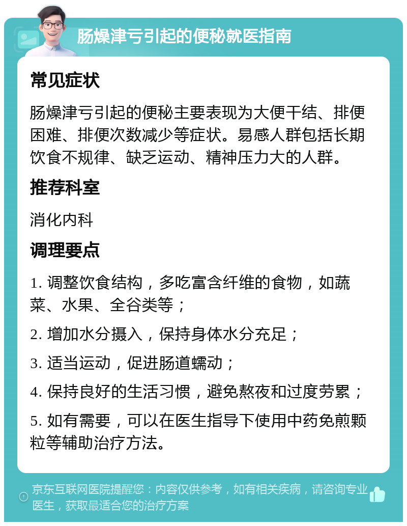 肠燥津亏引起的便秘就医指南 常见症状 肠燥津亏引起的便秘主要表现为大便干结、排便困难、排便次数减少等症状。易感人群包括长期饮食不规律、缺乏运动、精神压力大的人群。 推荐科室 消化内科 调理要点 1. 调整饮食结构，多吃富含纤维的食物，如蔬菜、水果、全谷类等； 2. 增加水分摄入，保持身体水分充足； 3. 适当运动，促进肠道蠕动； 4. 保持良好的生活习惯，避免熬夜和过度劳累； 5. 如有需要，可以在医生指导下使用中药免煎颗粒等辅助治疗方法。