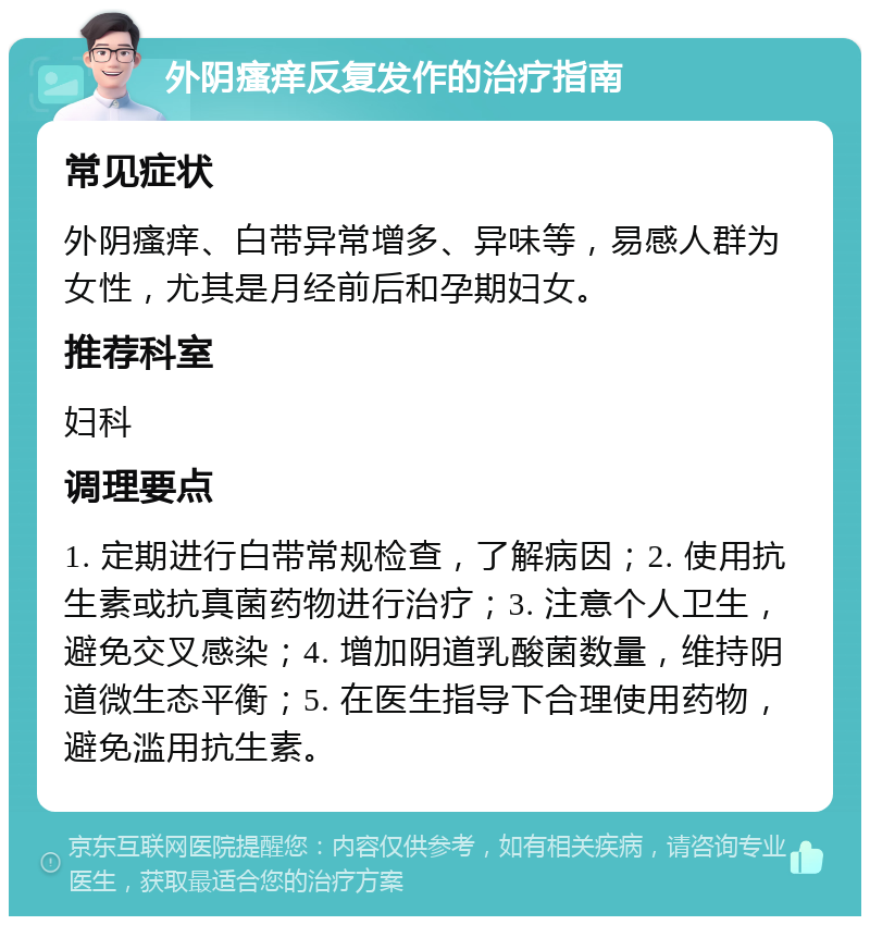 外阴瘙痒反复发作的治疗指南 常见症状 外阴瘙痒、白带异常增多、异味等，易感人群为女性，尤其是月经前后和孕期妇女。 推荐科室 妇科 调理要点 1. 定期进行白带常规检查，了解病因；2. 使用抗生素或抗真菌药物进行治疗；3. 注意个人卫生，避免交叉感染；4. 增加阴道乳酸菌数量，维持阴道微生态平衡；5. 在医生指导下合理使用药物，避免滥用抗生素。