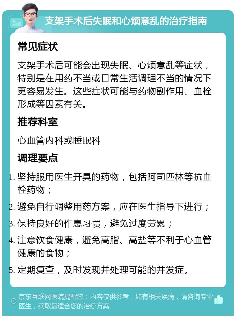 支架手术后失眠和心烦意乱的治疗指南 常见症状 支架手术后可能会出现失眠、心烦意乱等症状，特别是在用药不当或日常生活调理不当的情况下更容易发生。这些症状可能与药物副作用、血栓形成等因素有关。 推荐科室 心血管内科或睡眠科 调理要点 坚持服用医生开具的药物，包括阿司匹林等抗血栓药物； 避免自行调整用药方案，应在医生指导下进行； 保持良好的作息习惯，避免过度劳累； 注意饮食健康，避免高脂、高盐等不利于心血管健康的食物； 定期复查，及时发现并处理可能的并发症。