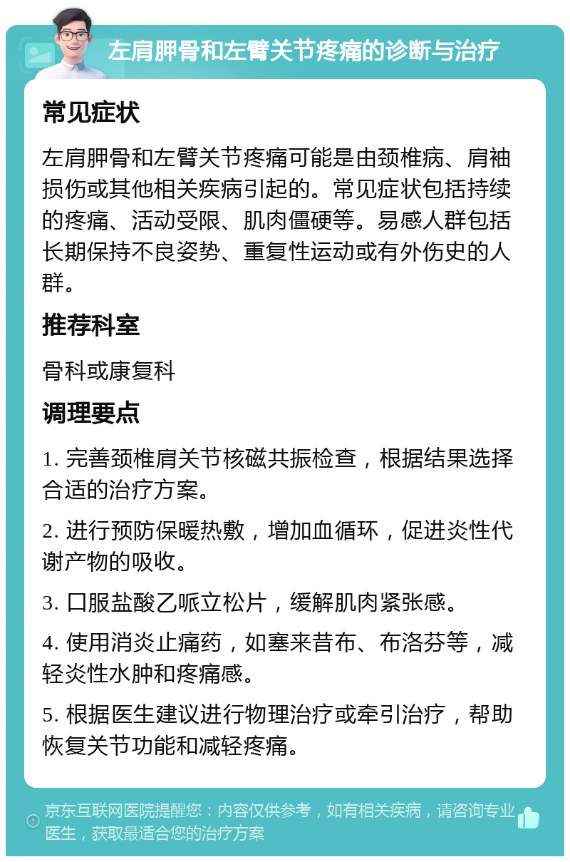 左肩胛骨和左臂关节疼痛的诊断与治疗 常见症状 左肩胛骨和左臂关节疼痛可能是由颈椎病、肩袖损伤或其他相关疾病引起的。常见症状包括持续的疼痛、活动受限、肌肉僵硬等。易感人群包括长期保持不良姿势、重复性运动或有外伤史的人群。 推荐科室 骨科或康复科 调理要点 1. 完善颈椎肩关节核磁共振检查，根据结果选择合适的治疗方案。 2. 进行预防保暖热敷，增加血循环，促进炎性代谢产物的吸收。 3. 口服盐酸乙哌立松片，缓解肌肉紧张感。 4. 使用消炎止痛药，如塞来昔布、布洛芬等，减轻炎性水肿和疼痛感。 5. 根据医生建议进行物理治疗或牵引治疗，帮助恢复关节功能和减轻疼痛。