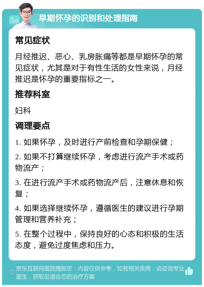 早期怀孕的识别和处理指南 常见症状 月经推迟、恶心、乳房胀痛等都是早期怀孕的常见症状，尤其是对于有性生活的女性来说，月经推迟是怀孕的重要指标之一。 推荐科室 妇科 调理要点 1. 如果怀孕，及时进行产前检查和孕期保健； 2. 如果不打算继续怀孕，考虑进行流产手术或药物流产； 3. 在进行流产手术或药物流产后，注意休息和恢复； 4. 如果选择继续怀孕，遵循医生的建议进行孕期管理和营养补充； 5. 在整个过程中，保持良好的心态和积极的生活态度，避免过度焦虑和压力。