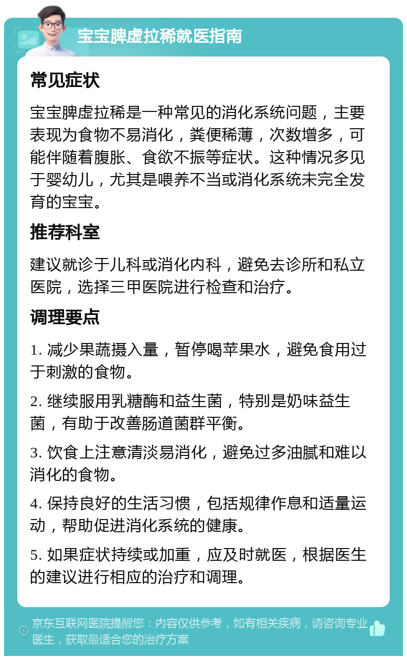 宝宝脾虚拉稀就医指南 常见症状 宝宝脾虚拉稀是一种常见的消化系统问题，主要表现为食物不易消化，粪便稀薄，次数增多，可能伴随着腹胀、食欲不振等症状。这种情况多见于婴幼儿，尤其是喂养不当或消化系统未完全发育的宝宝。 推荐科室 建议就诊于儿科或消化内科，避免去诊所和私立医院，选择三甲医院进行检查和治疗。 调理要点 1. 减少果蔬摄入量，暂停喝苹果水，避免食用过于刺激的食物。 2. 继续服用乳糖酶和益生菌，特别是奶味益生菌，有助于改善肠道菌群平衡。 3. 饮食上注意清淡易消化，避免过多油腻和难以消化的食物。 4. 保持良好的生活习惯，包括规律作息和适量运动，帮助促进消化系统的健康。 5. 如果症状持续或加重，应及时就医，根据医生的建议进行相应的治疗和调理。