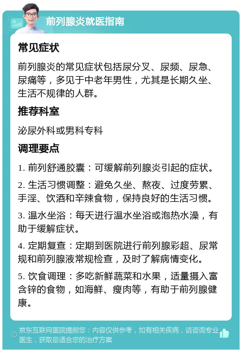 前列腺炎就医指南 常见症状 前列腺炎的常见症状包括尿分叉、尿频、尿急、尿痛等，多见于中老年男性，尤其是长期久坐、生活不规律的人群。 推荐科室 泌尿外科或男科专科 调理要点 1. 前列舒通胶囊：可缓解前列腺炎引起的症状。 2. 生活习惯调整：避免久坐、熬夜、过度劳累、手淫、饮酒和辛辣食物，保持良好的生活习惯。 3. 温水坐浴：每天进行温水坐浴或泡热水澡，有助于缓解症状。 4. 定期复查：定期到医院进行前列腺彩超、尿常规和前列腺液常规检查，及时了解病情变化。 5. 饮食调理：多吃新鲜蔬菜和水果，适量摄入富含锌的食物，如海鲜、瘦肉等，有助于前列腺健康。