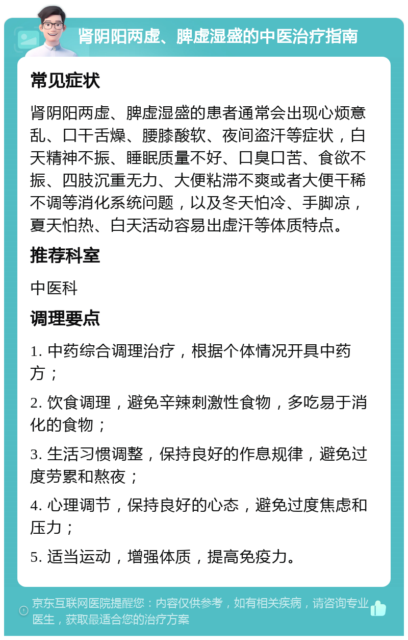 肾阴阳两虚、脾虚湿盛的中医治疗指南 常见症状 肾阴阳两虚、脾虚湿盛的患者通常会出现心烦意乱、口干舌燥、腰膝酸软、夜间盗汗等症状，白天精神不振、睡眠质量不好、口臭口苦、食欲不振、四肢沉重无力、大便粘滞不爽或者大便干稀不调等消化系统问题，以及冬天怕冷、手脚凉，夏天怕热、白天活动容易出虚汗等体质特点。 推荐科室 中医科 调理要点 1. 中药综合调理治疗，根据个体情况开具中药方； 2. 饮食调理，避免辛辣刺激性食物，多吃易于消化的食物； 3. 生活习惯调整，保持良好的作息规律，避免过度劳累和熬夜； 4. 心理调节，保持良好的心态，避免过度焦虑和压力； 5. 适当运动，增强体质，提高免疫力。