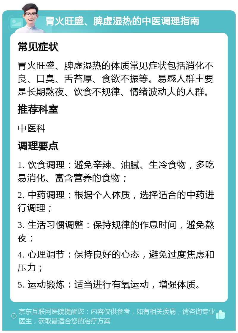 胃火旺盛、脾虚湿热的中医调理指南 常见症状 胃火旺盛、脾虚湿热的体质常见症状包括消化不良、口臭、舌苔厚、食欲不振等。易感人群主要是长期熬夜、饮食不规律、情绪波动大的人群。 推荐科室 中医科 调理要点 1. 饮食调理：避免辛辣、油腻、生冷食物，多吃易消化、富含营养的食物； 2. 中药调理：根据个人体质，选择适合的中药进行调理； 3. 生活习惯调整：保持规律的作息时间，避免熬夜； 4. 心理调节：保持良好的心态，避免过度焦虑和压力； 5. 运动锻炼：适当进行有氧运动，增强体质。