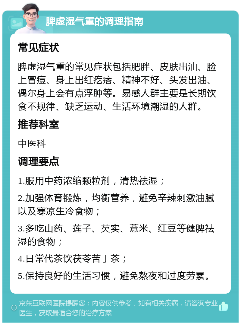 脾虚湿气重的调理指南 常见症状 脾虚湿气重的常见症状包括肥胖、皮肤出油、脸上冒痘、身上出红疙瘩、精神不好、头发出油、偶尔身上会有点浮肿等。易感人群主要是长期饮食不规律、缺乏运动、生活环境潮湿的人群。 推荐科室 中医科 调理要点 1.服用中药浓缩颗粒剂，清热祛湿； 2.加强体育锻炼，均衡营养，避免辛辣刺激油腻以及寒凉生冷食物； 3.多吃山药、莲子、芡实、薏米、红豆等健脾祛湿的食物； 4.日常代茶饮茯苓苦丁茶； 5.保持良好的生活习惯，避免熬夜和过度劳累。