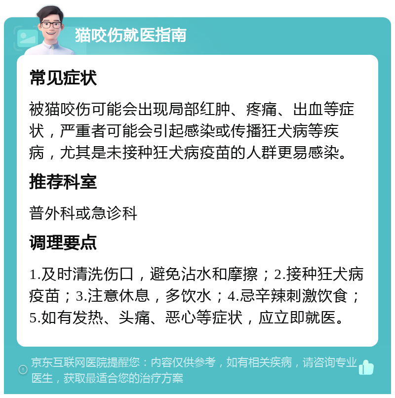 猫咬伤就医指南 常见症状 被猫咬伤可能会出现局部红肿、疼痛、出血等症状，严重者可能会引起感染或传播狂犬病等疾病，尤其是未接种狂犬病疫苗的人群更易感染。 推荐科室 普外科或急诊科 调理要点 1.及时清洗伤口，避免沾水和摩擦；2.接种狂犬病疫苗；3.注意休息，多饮水；4.忌辛辣刺激饮食；5.如有发热、头痛、恶心等症状，应立即就医。