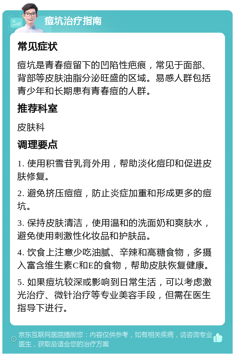 痘坑治疗指南 常见症状 痘坑是青春痘留下的凹陷性疤痕，常见于面部、背部等皮肤油脂分泌旺盛的区域。易感人群包括青少年和长期患有青春痘的人群。 推荐科室 皮肤科 调理要点 1. 使用积雪苷乳膏外用，帮助淡化痘印和促进皮肤修复。 2. 避免挤压痘痘，防止炎症加重和形成更多的痘坑。 3. 保持皮肤清洁，使用温和的洗面奶和爽肤水，避免使用刺激性化妆品和护肤品。 4. 饮食上注意少吃油腻、辛辣和高糖食物，多摄入富含维生素C和E的食物，帮助皮肤恢复健康。 5. 如果痘坑较深或影响到日常生活，可以考虑激光治疗、微针治疗等专业美容手段，但需在医生指导下进行。